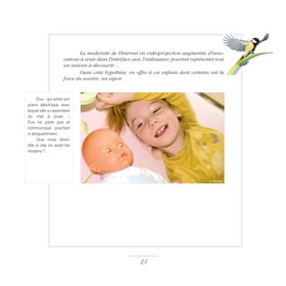 La moder­nité de l'Internet en vidéoprojection augmentée d'inno-
vations à venir dans l'interface avec l'ordinateur, pourrait repré­sen­ter tout
un univers à découvrir…
Dans cette hypothèse, on offre à ces enfants dont certains ont la
force du sourire, un espoir.
13 ­
Eva - qui aime son
piano électrique avec
lequel elle a cependant
du mal à jouer -,
Eva ne parle pas et
communique pourtant
si éloquemment…
Que nous dirait-
elle si elle en avait les
moyens ?..
s. meunier
 