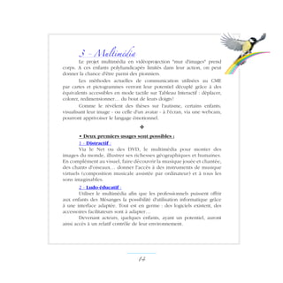 3 - Multimédia
Le projet multimédia en vidéoprojection mur d'images prend
corps. A ces enfants polyhandicapés limités dans leur action, on peut
donner la chance d'être parmi des pionniers.
Les méthodes actuelles de communication utilisées au CME
par cartes et pictogrammes verront leur potentiel décuplé grâce à des
équivalents accessibles en mode tactile sur Tableau Interactif : déplacer,
colorer, redimensionner… du bout de leurs doigts !
Comme le révèlent des thèses sur l'autisme, certains enfants,
visualisant leur image - ou celle d'un avatar - à l'écran, via une webcam,
pourront apprivoiser le langage émotionnel.
v
• Deux premiers usages sont possibles :
1 - Distractif :
Via le Net ou des DVD, le multimédia pour monter des
images du monde, illustrer ses richesses géographiques et humaines.
En complément au visuel, faire découvrir la musique jouée et chantée,
des chants d'oiseaux… donner l'accès à des instruments de musique
virtuels (composition musicale assistée par ordinateur) et à tous les
sons imaginables.
2 - Ludo-éducatif :
Utiliser le multimédia afin que les professionnels puissent offrir
aux enfants des Mésanges la possibilité d'utilisation informatique grâce
à une interface adaptée. Tout est en germe : des logiciels existent, des
accessoires facilitateurs sont à adapter…
Devenant acteurs, quelques enfants, ayant un potentiel, auront
ainsi accès à un relatif contrôle de leur environnement.
14 ­
 