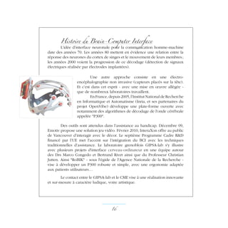 Histoire du Brain-Computer Interface
L’idée d’interface neuronale pour la communication homme-machine
date des années 70. Les années 80 mettent en évidence une relation entre la
réponse des neurones du cortex de singes et le mouvement de leurs membres ;
les années 2000 voient la progression de ce décodage (détection de signaux
électriques réalisée par électrodes implantées).
Une autre approche consiste en une électro-
encéphalographie non invasive (capteurs placés sur la tête).
Et c’est dans cet esprit - avec une mise en œuvre allégée -
que de nombreux laboratoires travaillent.
En France, depuis 2005, l’Institut National de Recherche
en Informatique et Automatisme (Inria, et ses partenaires du
projet OpenVibe) développe une plate-forme ouverte avec
notamment des algorithmes de décodage de l'onde cérébrale
appelée P300.
Des outils sont attendus dans l’assistance au handicap. Décembre 09,
Emotiv propose une solution jeu vidéo. Février 2010, InteraXon offre au public
de Vancouver d’interagir avec le décor. Le septième Programme Cadre RD
financé par l’UE met l'accent sur l’intégration du BCI avec les techniques
traditionnelles d’assistance. Le laboratoire grenoblois GIPSA-lab s'y illustre
avec plusieurs projets d'interface cerveau-ordinateur en une équipe autour
des Drs Marco Congedo et Bertrand Rivet ainsi que du Professeur Christian
Jutten. Ainsi RoBIK - sous l'égide de l'Agence Nationale de la Recherche -
vise à développer un P300 robuste et simple, avec une ergonomie adaptée
aux patients utilisateurs…
Le contact entre le GIPSA-lab et le CME vise à une réalisation innovante
et sur-mesure à caractère ludique, voire artistique.
16 ­
 