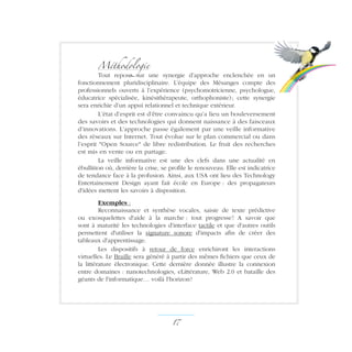 Méthodologie
Tout repose sur une synergie d’approche enclenchée en un
fonctionnement pluridisciplinaire. L’équipe des Mésanges compte des
professionnels ouverts à l’expérience (psychomotricienne, psychologue,
éducatrice spécialisée, kinésithérapeute, orthophoniste) ; cette synergie
sera enrichie d’un appui relationnel et technique extérieur.
L’état d’esprit est d’être convaincu qu’a lieu un bouleversement
des savoirs et des technologies qui donnent naissance à des faisceaux
d’innovations. L’approche passe également par une veille informative
des réseaux sur Internet. Tout évolue sur le plan commercial ou dans
l’esprit Open Source de libre redistribution. Le fruit des recherches
est mis en vente ou en partage.
La veille informative est une des clefs dans une actualité en
ébullition où, derrière la crise, se profile le renouveau. Elle est indicatrice
de tendance face à la profusion. Ainsi, aux USA ont lieu des Technology
Entertainement Design ayant fait école en Europe : des propagateurs
d'idées mettent les savoirs à disposition.
Exemples :
Reconnaissance et synthèse vocales, saisie de texte prédictive
ou exosquelettes d'aide à la marche : tout progresse ! A savoir que
sont à maturité les technologies d'interface tactile et que d'autres outils
permettent d'utiliser la signature sonore d'impacts afin de créer des
tableaux d'apprentissage.
Les dispositifs à retour de force enrichiront les interactions
virtuelles. Le Braille sera généré à partir des mêmes fichiers que ceux de
la littérature électronique. Cette dernière donnée illustre la connexion
entre domaines : nanotechnologies, eLittérature, Web 2.0 et bataille des
géants de l'informatique… voilà l'horizon !
17 ­
 