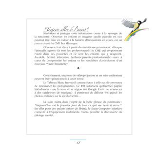 Toujours aller de l'avant
S'informer et partager cette information ouvre à la synergie de
la rencontre. Observer les enfants et imaginer quelle parcelle en eux
pourrait être mise en valeur à la lumière d'innovations en cours, est un
pas en avant du CME Les Mésanges.
Observer c'est rêver à partir des intuitions qui naissent, afin que
l'étincelle agisse ! Ce sont les professionnels du CME qui proposeront
l'outil dans ses possibles et ce sont les enfants qui y réagiront.
Au-delà, l'entité éducative (enfants/parents/professionnels) aura à
cœur de comprendre les enjeux et les modalités d'articulation d'un
nouveau Vivre Ensemble.
v
Concrètement, un poste de vidéoprojection et un mini-auditorium
peuvent être opérationnels à court terme.
Le Tableau Blanc Interactif comme écran à effet tactile permettra
de renouveler les pictogrammes. Ce TBI autorisera qu'Internet palpite
littéralement (voir la terre et sa région sur Google Earth ; se connecter
à des catalyseurs de musique) ; il permettra de diffuser en grand les
photos réalisées sur la vie du Centre…
La suite naîtra dans l'esprit de la belle phrase du patrimoine :
Aujourd'hui est le premier jour de tout ce qui me reste à vivre !.
En effet pour ces enfants privés de liberté, le Brain-Computer Interface
connecté à l'équipement multimédia rendra possible la découverte du
pilotage mental.
18 ­
 