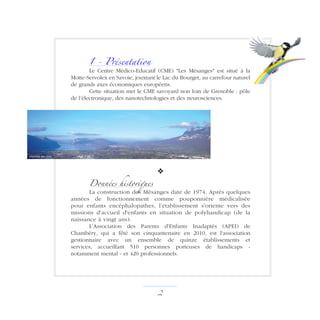 1 - Présentation
Le Centre Médico-Educatif (CME) Les Mésanges est situé à la
Motte-Servolex en Savoie, jouxtant le Lac du Bourget, au carrefour naturel
de grands axes économiques européens.
Cette situation met le CME savoyard non loin de Grenoble : pôle
de l’électronique, des nanotechnologies et des neurosciences.
v
Données historiques
La construction des Mésanges date de 1974. Après quelques
années de fonctionnement comme pouponnière médicalisée
pour enfants encéphalopathes, l’établissement s'oriente vers des
missions d'accueil d'enfants en situation de polyhandicap (de la
naissance à vingt ans).
L’Association des Parents d'Enfants Inadaptés (APEI) de
Chambéry, qui a fêté son cinquantenaire en 2010, est l'association
gestionnaire avec un ensemble de quinze établissements et
services, accueillant 510 personnes porteuses de handicaps -
notamment mental - et 420 professionnels.
 ­
chambe-aix.com
 