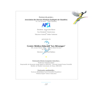 Porteur du projet :
Association des Parents d'Enfants Inadaptés de Chambéry
127, rue du Larzac - 73000 Chambéry
Président : Jean-Louis Baron
•
Vice-Président : Patrick Josse
•
Directeur Général : Didier Vanhoute
gestionnaire du
Centre Médico-Educatif Les Mésanges
690, avenue Charles Albert - 73290 La Motte-Servolex
04 79 25 42 82
Directeur : Jean-Paul Mathieu
•
Partenaire Brain-Computer Interface :
Professeur Christian Jutten
Responsable du laboratoire Image-Signal au GIPSA-lab - Université Joseph Fourier/Grenoble
Membre de l'Institut Universitaire de France 2008-2013
•
Partenaire multimédia :
YouCast (Montélimar/Lyon/Grenoble/Chambéry)
Solution Expert Santé et Education
20 ­
 