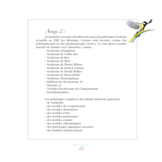 Annexe 2 :
Les données suivantes identifient des types de pathologies d’enfants
accueillis au CME Les Mésanges. Certains sont recensés comme des
polyhandicapés ou des plurihandicapés sévères. Ce sont divers troubles
associés de manière non exhaustive, comme :
- Syndrome d’Angelman
- Syndrome de Coffin Siris
- Syndrome de Rett
- Syndrome de West
- Syndrome de Mowat Wilson
- Syndrome de Lennox Gastaut
- Syndrome de Dandy Walker
- Syndrome de Pierre Robin
- Syndrome Dysmorphique
- Délétion du chromosome 13
- Trisomie 21
- Troubles Envahissants du Comportement
- Encéphalopathies
Les pathologies complexes des enfants induisent également :
- de l’épilepsie
- des troubles du comportement
- des troubles alimentaires
- des troubles O.R.L.
- des troubles pulmonaires
- des troubles cutanés
- des troubles orthopédiques
- des pathologies organiques associées
- des troubles ostéoporotiques
22 ­
 
