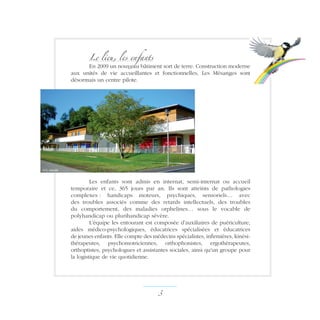 Le lieu, les enfants
En 2009 un nouveau bâtiment sort de terre. Construction moderne
aux unités de vie accueillantes et fonctionnelles, Les Mésanges sont
désormais un centre pilote.
Les enfants sont admis en internat, semi-internat ou accueil
temporaire et ce, 365 jours par an. Ils sont atteints de pathologies
complexes : handicaps moteurs, psychiques, sensoriels… avec
des troubles associés comme des retards intellectuels, des troubles
du comportement, des maladies orphelines… sous le vocable de
polyhandicap ou plurihandicap sévère.
L’équipe les entourant est composée d’auxiliaires de puériculture,
aides médico-psychologiques, éducatrices spécialisées et éducatrices
de jeunes enfants. Elle compte des médecins spécialistes, infirmières, kinési-
thérapeutes, psychomotriciennes, orthophonistes, ergothérapeutes,
orthoptistes, psychologues et assistantes sociales, ainsi qu'un groupe pour
la logistique de vie quotidienne.
 ­
m.c. canale
 