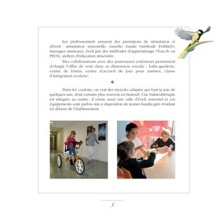 Les professionnels assurent des prestations de stimulation et
d'éveil : stimulation sensorielle, visuelle, basale (méthode Fröhlich),
massages musicaux, éveil par des méthodes d'apprentissage (Teacch ou
PECS), ateliers d'éducation structurée.
Des collaborations avec des partenaires extérieurs permettent
d’élargir l’offre de soin dans sa dimension sociale : halte-garderie,
centre de loisirs, centre d’accueil de jour pour autistes, classe
d’intégration scolaire.
v
Dans les couloirs, on voit des tricycles adaptés qui font la joie de
quelques-uns, dont certains plus souvent en fauteuil. Une balnéothérapie
est intégrée au centre ; il existe aussi une salle d’éveil sensoriel et ces
équipements sont parfois mis à disposition de jeunes handicapés résidant
en dehors de l’établissement.
 ­
 
