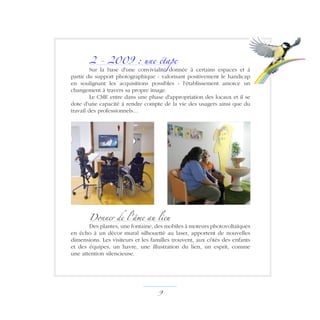 2 - 2009 : une étape
Sur la base d'une convivialité donnée à certains espaces et à
partir du support photographique - valorisant positivement le handicap
en soulignant les acquisitions possibles - l'établissement amorce un
changement à travers sa propre image.
Le CME entre dans une phase d'appropriation des locaux et il se
dote d'une capacité à rendre compte de la vie des usagers ainsi que du
travail des professionnels…
Donner de l'âme au lieu
Des plantes, une fontaine, des mobiles à moteurs photovoltaïques
en écho à un décor mural silhouetté au laser, apportent de nouvelles
dimensions. Les visiteurs et les familles trouvent, aux côtés des enfants
et des équipes, un havre, une illustration du lien, un esprit, comme
une attention silencieuse.
 ­
 