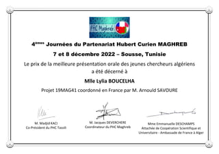 4èmes
Journées du Partenariat Hubert Curien MAGHREB
7 et 8 décembre 2022 – Sousse, Tunisie
Le prix de la meilleure présentation orale des jeunes chercheurs algériens
a été décerné à
Mlle Lylia BOUCELHA
Projet 19MAG41 coordonné en France par M. Arnould SAVOURE
M. Madjid KACI
Co-Président du PHC Tassili
M. Jacques DEVERCHERE
Coordinateur du PHC Maghreb
Mme Emmanuelle DESCHAMPS
Attachée de Coopération Scientifique et
Universitaire - Ambassade de France à Alger
 
