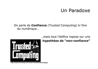 Un Paradoxe
On parle de Confiance (Trusted Computing) à l’ère
du numérique…
…mais tout l’édifice repose sur une
hypothèse de “non-confiance”

http://zatoichi.homeip.net/~brain/TrustedComputing.jpg

 