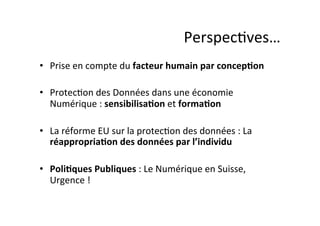 Perspec;ves…	
  
•  Prise	
  en	
  compte	
  du	
  facteur	
  humain	
  par	
  concepDon	
  
•  Protec;on	
  des	
  Données	
  dans	
  une	
  économie	
  
Numérique	
  :	
  sensibilisaDon	
  et	
  formaDon	
  
•  La	
  réforme	
  EU	
  sur	
  la	
  protec;on	
  des	
  données	
  :	
  La	
  
réappropriaDon	
  des	
  données	
  par	
  l’individu	
  
•  PoliDques	
  Publiques	
  :	
  Le	
  Numérique	
  en	
  Suisse,	
  
Urgence	
  !	
  

 