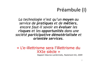 Préambule	
  (I)
La technologie n’est qu’un moyen au
service de pratiques et de métiers,
encore faut-il savoir en évaluer les
risques et les opportunités dans une
société participative dématérialisée et
orientée services.
« L’e-illettrisme sera l'illettrisme du
XXIe siècle »
Rapport Stavros Lambrinidis, Paelement EU, 2009
2

 