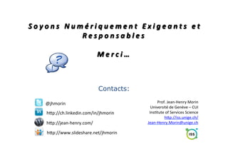  
	
  
	
  
S o y o n s 	
   N u m é r i q u e m e n t 	
   E x i g e a n t s 	
   e t 	
  
R e s p o n s a b l e s 	
  
	
  
M e r c i … 	
  

Contacts:
@jhmorin	
  
hMp://ch.linkedin.com/in/jhmorin	
  
hMp://jean-­‐henry.com/	
  
hMp://www.slideshare.net/jhmorin	
  

Prof.	
  Jean-­‐Henry	
  Morin	
  
Université	
  de	
  Genève	
  –	
  CUI	
  
Ins;tute	
  of	
  Services	
  Science	
  
hMp://iss.unige.ch/	
  	
  
Jean-­‐Henry.Morin@unige.ch	
  

 
