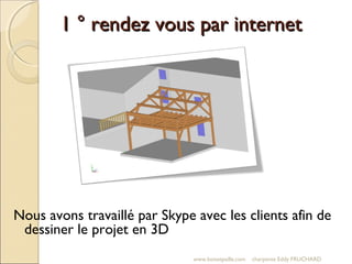 1 ° rendez vous par internet1 ° rendez vous par internet
www.boisetpaille.com charpente Eddy FRUCHARD
Nous avons travaillé par Skype avec les clients afin de
dessiner le projet en 3D
 