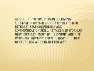 ACCORDING TO HIM, PERSON BECOMING 
SUCCESSFUL EMPLOY DUE TO THEIR FIELD OF 
INTEREST, SELF CONFIDENCE AND 
COMMUNICATION SKILL. HE TAKE HER WORK AS 
NEW ESTABLISHMENT. IF HIS JUNIORS ARE NOT 
WORKING PROPERLY, THEN HE INSPIRED THEM 
BY DOING HIS WORK IN BETTER WAY. 
 