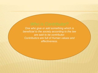 Who is Contributor? 
One who give or add something which is 
beneficial to the society according to the law 
are said to be contributor. 
Contributors are full of Human values and 
effectiveness. 
 