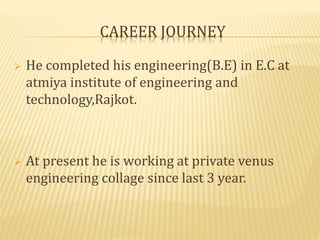 CAREER JOURNEY 
 He completed his engineering(B.E) in E.C at 
atmiya institute of engineering and 
technology,Rajkot. 
 At present he is working at private venus 
engineering collage since last 3 year. 
 