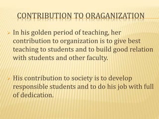 CONTRIBUTION TO ORAGANIZATION 
 In his golden period of teaching, her 
contribution to organization is to give best 
teaching to students and to build good relation 
with students and other faculty. 
 His contribution to society is to develop 
responsible students and to do his job with full 
of dedication. 
 