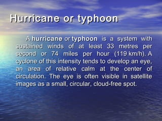 Hurricane or typhoonHurricane or typhoon
A A hurricanehurricane or  or typhoontyphoon is a system withis a system with
sustained winds of at least 33 metres persustained winds of at least 33 metres per
second or 74 miles per hour (119 km/h). Asecond or 74 miles per hour (119 km/h). A
cyclone of this intensity tends to develop an eye,cyclone of this intensity tends to develop an eye,
an area of relative calm at the center ofan area of relative calm at the center of
circulation. The eye is often visible in satellitecirculation. The eye is often visible in satellite
images as a small, circular, cloud-free spot.images as a small, circular, cloud-free spot.
 