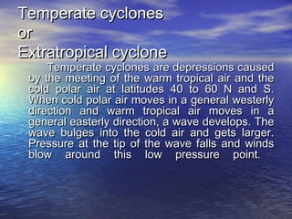 Temperate cyclonesTemperate cyclones
oror
Extratropical cycloneExtratropical cyclone
Temperate cyclones are depressions causedTemperate cyclones are depressions caused
by the meeting of the warm tropical air and theby the meeting of the warm tropical air and the
cold polar air at latitudes 40 to 60 N and S.cold polar air at latitudes 40 to 60 N and S.
When cold polar air moves in a general westerlyWhen cold polar air moves in a general westerly
direction and warm tropical air moves in adirection and warm tropical air moves in a
general easterly direction, a wave develops. Thegeneral easterly direction, a wave develops. The
wave bulges into the cold air and gets larger.wave bulges into the cold air and gets larger.
Pressure at the tip of the wave falls and windsPressure at the tip of the wave falls and winds
blow around this low pressure point.blow around this low pressure point.
 