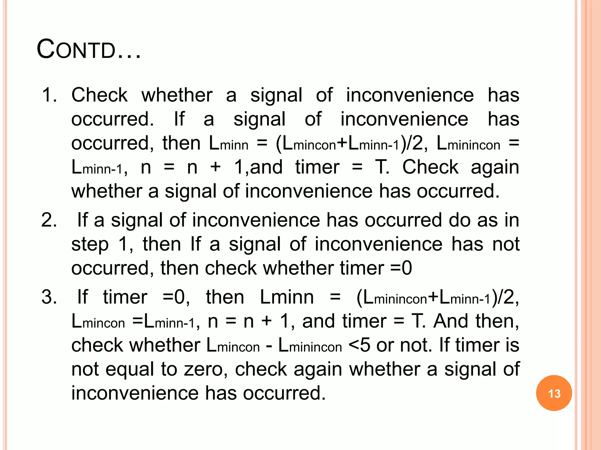 CONTD…
1. Check whether a signal of inconvenience has
occurred. If a signal of inconvenience has
occurred, then Lminn = (Lmincon+Lminn-1)/2, Lminincon =
Lminn-1, n = n + 1,and timer = T. Check again
whether a signal of inconvenience has occurred.
2. If a signal of inconvenience has occurred do as in
step 1, then If a signal of inconvenience has not
occurred, then check whether timer =0
3. If timer =0, then Lminn = (Lminincon+Lminn-1)/2,
Lmincon =Lminn-1, n = n + 1, and timer = T. And then,
check whether Lmincon - Lminincon <5 or not. If timer is
not equal to zero, check again whether a signal of
inconvenience has occurred. 13
 