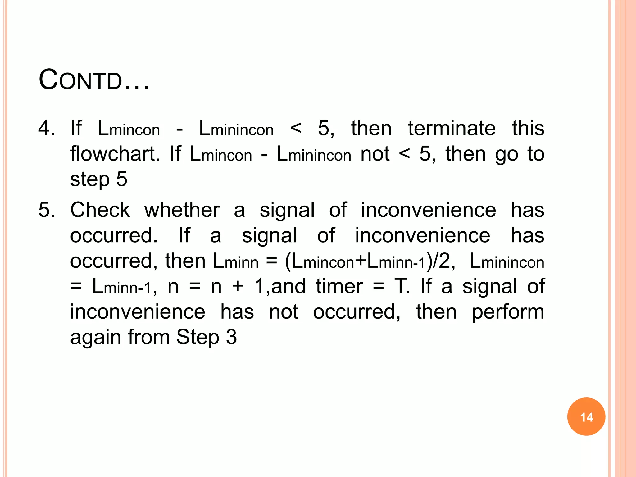 CONTD…
4. If Lmincon - Lminincon < 5, then terminate this
flowchart. If Lmincon - Lminincon not < 5, then go to
step 5
5. Check whether a signal of inconvenience has
occurred. If a signal of inconvenience has
occurred, then Lminn = (Lmincon+Lminn-1)/2, Lminincon
= Lminn-1, n = n + 1,and timer = T. If a signal of
inconvenience has not occurred, then perform
again from Step 3
14
 