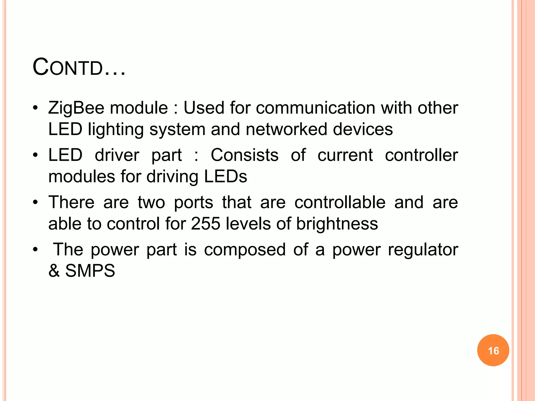 CONTD…
• ZigBee module : Used for communication with other
LED lighting system and networked devices
• LED driver part : Consists of current controller
modules for driving LEDs
• There are two ports that are controllable and are
able to control for 255 levels of brightness
• The power part is composed of a power regulator
& SMPS
16
 