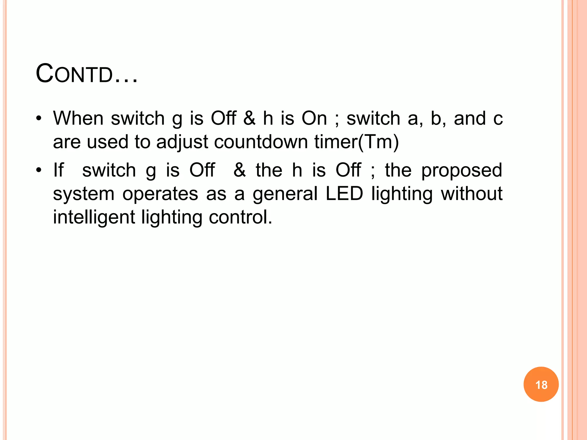 CONTD…
• When switch g is Off & h is On ; switch a, b, and c
are used to adjust countdown timer(Tm)
• If switch g is Off & the h is Off ; the proposed
system operates as a general LED lighting without
intelligent lighting control.
18
 