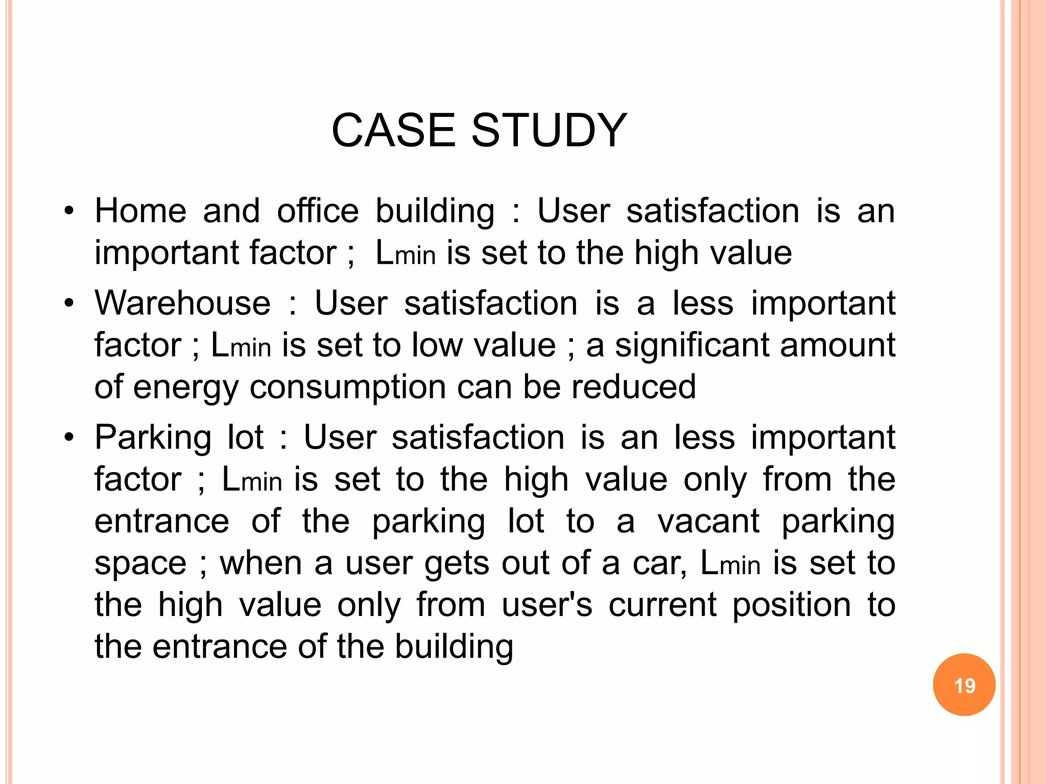 CASE STUDY
• Home and office building : User satisfaction is an
important factor ; Lmin is set to the high value
• Warehouse : User satisfaction is a less important
factor ; Lmin is set to low value ; a significant amount
of energy consumption can be reduced
• Parking lot : User satisfaction is an less important
factor ; Lmin is set to the high value only from the
entrance of the parking lot to a vacant parking
space ; when a user gets out of a car, Lmin is set to
the high value only from user's current position to
the entrance of the building
19
 