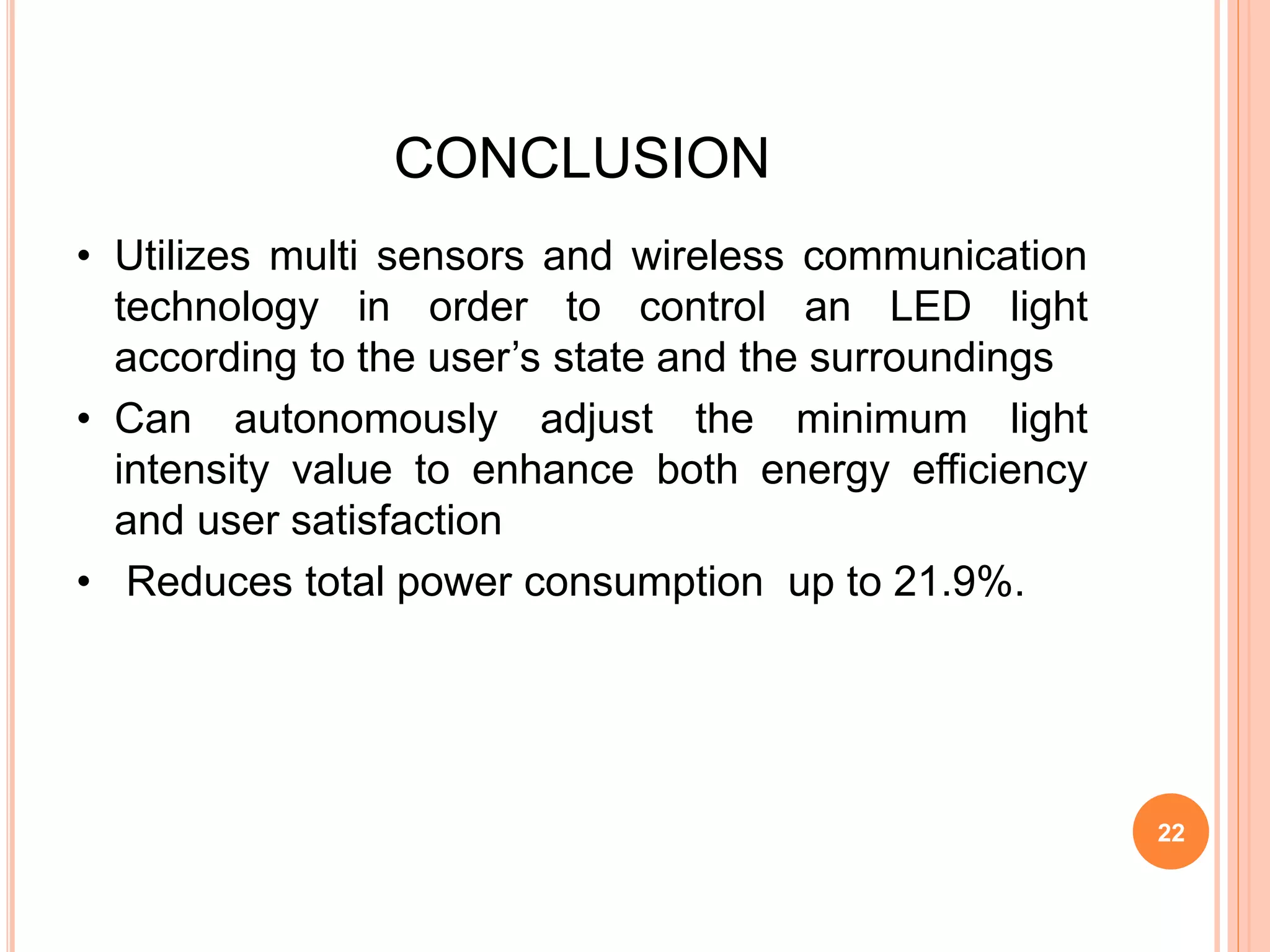 CONCLUSION
• Utilizes multi sensors and wireless communication
technology in order to control an LED light
according to the user’s state and the surroundings
• Can autonomously adjust the minimum light
intensity value to enhance both energy efficiency
and user satisfaction
• Reduces total power consumption up to 21.9%.
22
 