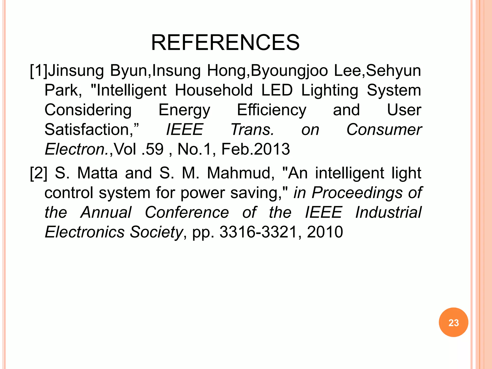 REFERENCES
[1]Jinsung Byun,Insung Hong,Byoungjoo Lee,Sehyun
Park, "Intelligent Household LED Lighting System
Considering Energy Efficiency and User
Satisfaction,” IEEE Trans. on Consumer
Electron.,Vol .59 , No.1, Feb.2013
[2] S. Matta and S. M. Mahmud, "An intelligent light
control system for power saving," in Proceedings of
the Annual Conference of the IEEE Industrial
Electronics Society, pp. 3316-3321, 2010
23
 
