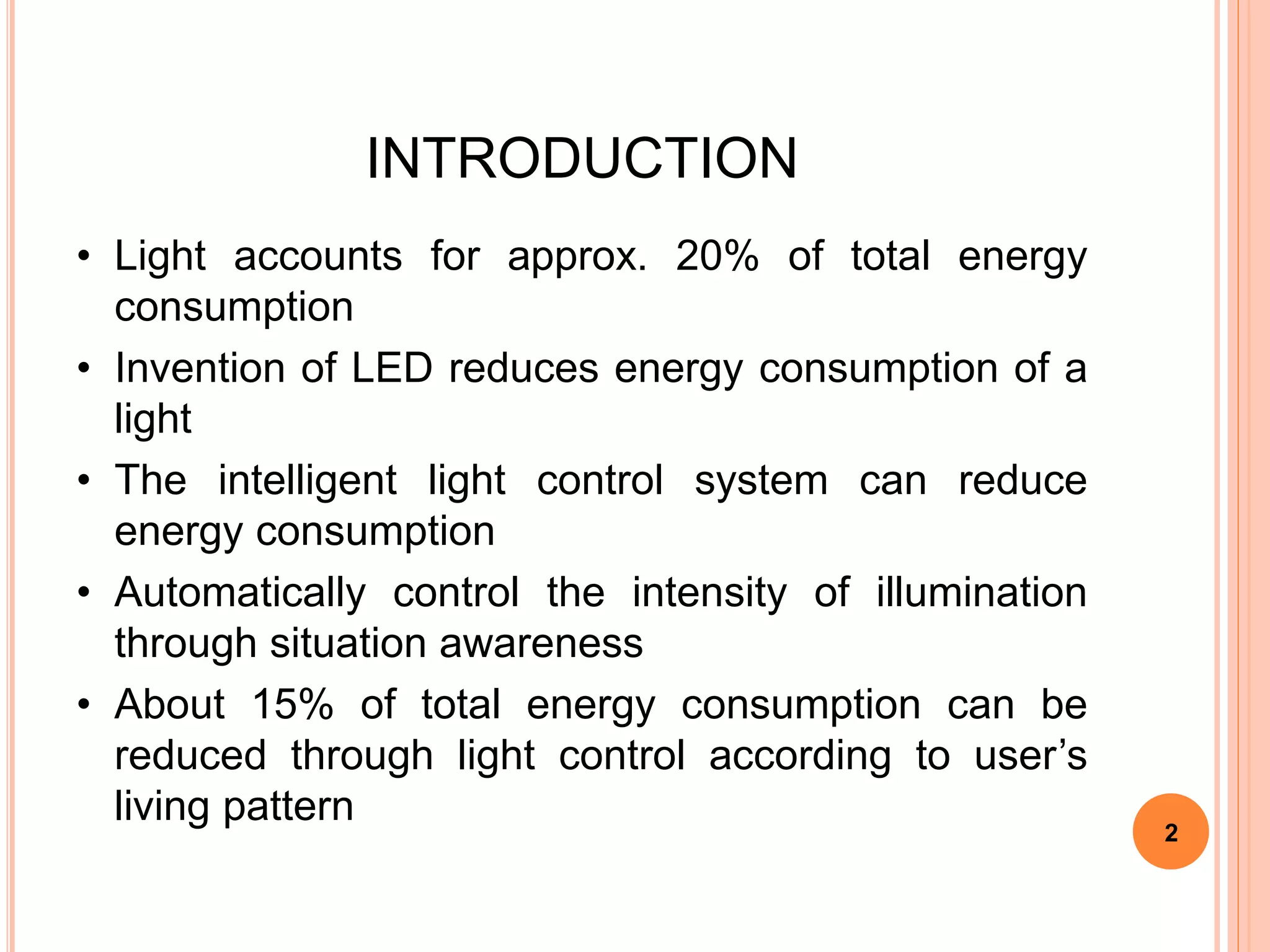 INTRODUCTION
• Light accounts for approx. 20% of total energy
consumption
• Invention of LED reduces energy consumption of a
light
• The intelligent light control system can reduce
energy consumption
• Automatically control the intensity of illumination
through situation awareness
• About 15% of total energy consumption can be
reduced through light control according to user’s
living pattern
2
 
