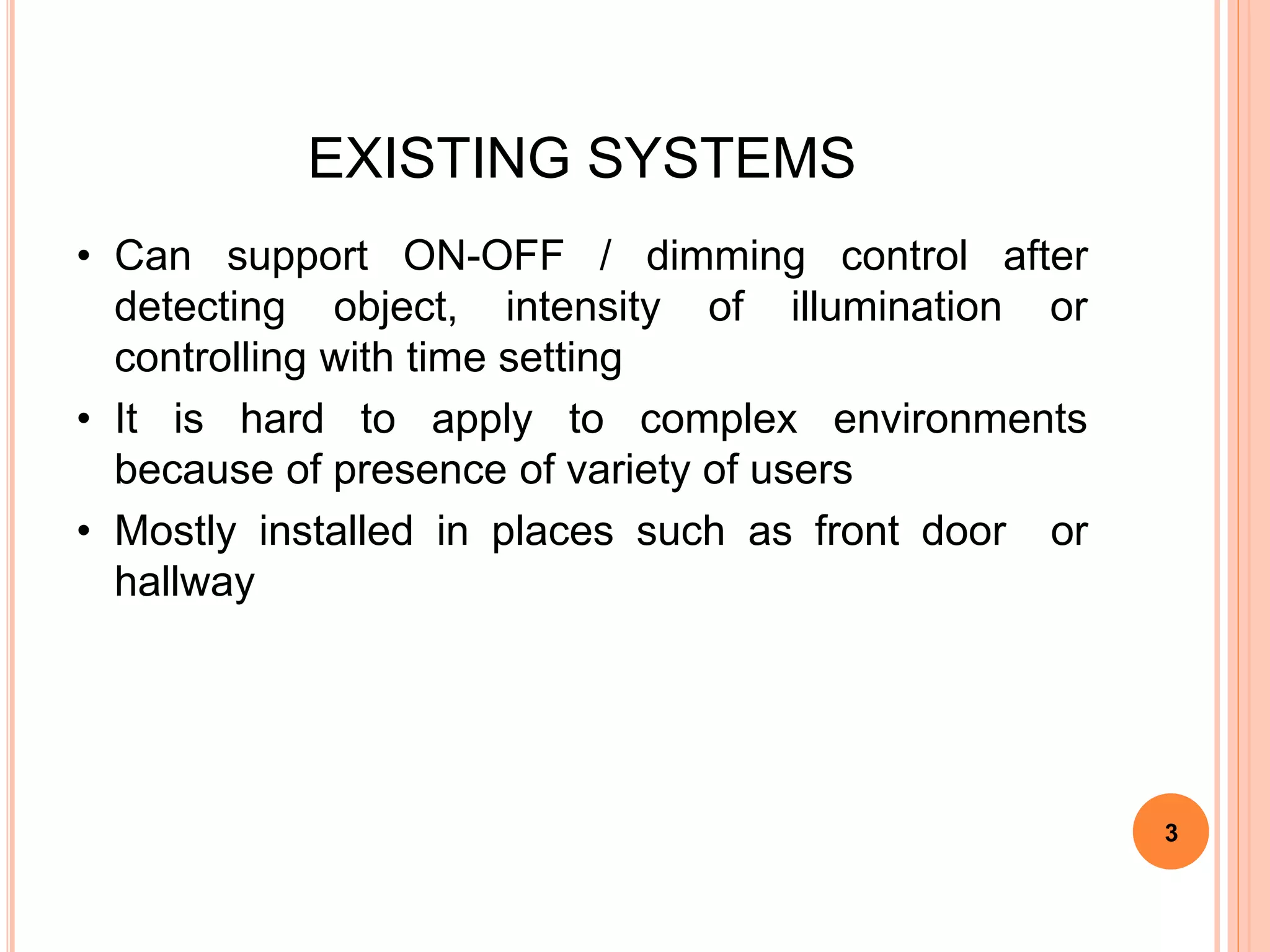 EXISTING SYSTEMS
• Can support ON-OFF / dimming control after
detecting object, intensity of illumination or
controlling with time setting
• It is hard to apply to complex environments
because of presence of variety of users
• Mostly installed in places such as front door or
hallway
3
 