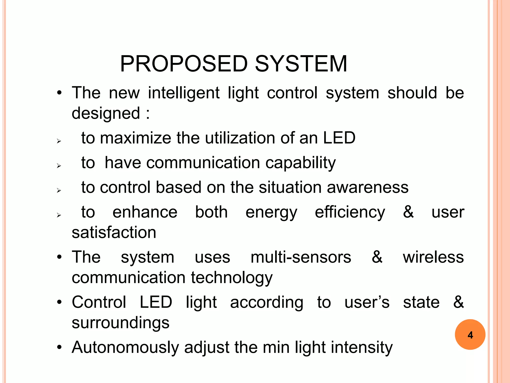 PROPOSED SYSTEM
• The new intelligent light control system should be
designed :
 to maximize the utilization of an LED
 to have communication capability
 to control based on the situation awareness
 to enhance both energy efficiency & user
satisfaction
• The system uses multi-sensors & wireless
communication technology
• Control LED light according to user’s state &
surroundings
• Autonomously adjust the min light intensity
4
 
