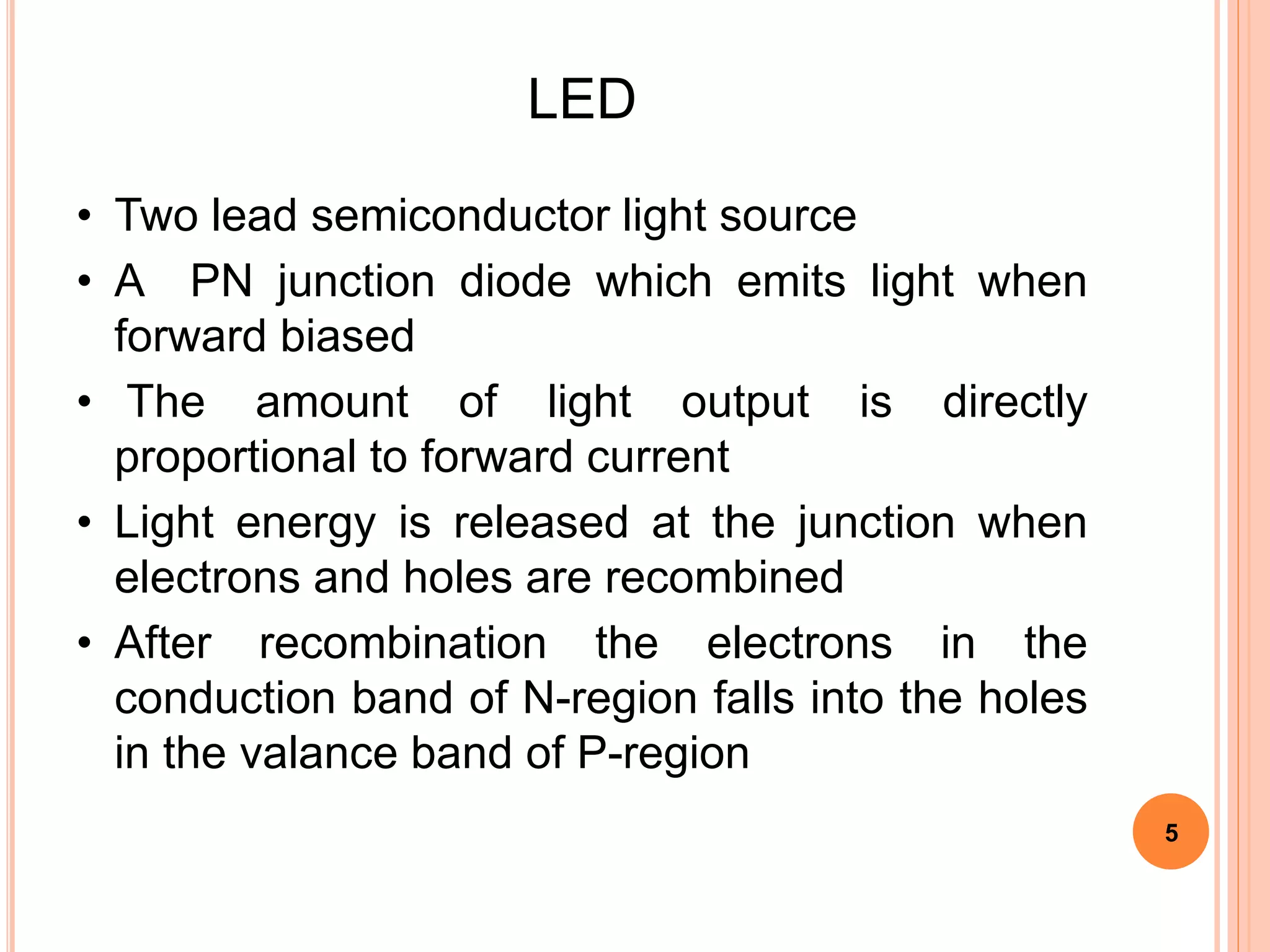 LED
• Two lead semiconductor light source
• A PN junction diode which emits light when
forward biased
• The amount of light output is directly
proportional to forward current
• Light energy is released at the junction when
electrons and holes are recombined
• After recombination the electrons in the
conduction band of N-region falls into the holes
in the valance band of P-region
5
 