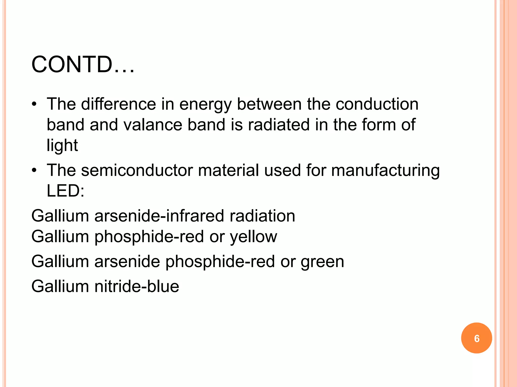 CONTD…
• The difference in energy between the conduction
band and valance band is radiated in the form of
light
• The semiconductor material used for manufacturing
LED:
Gallium arsenide-infrared radiation
Gallium phosphide-red or yellow
Gallium arsenide phosphide-red or green
Gallium nitride-blue
6
 