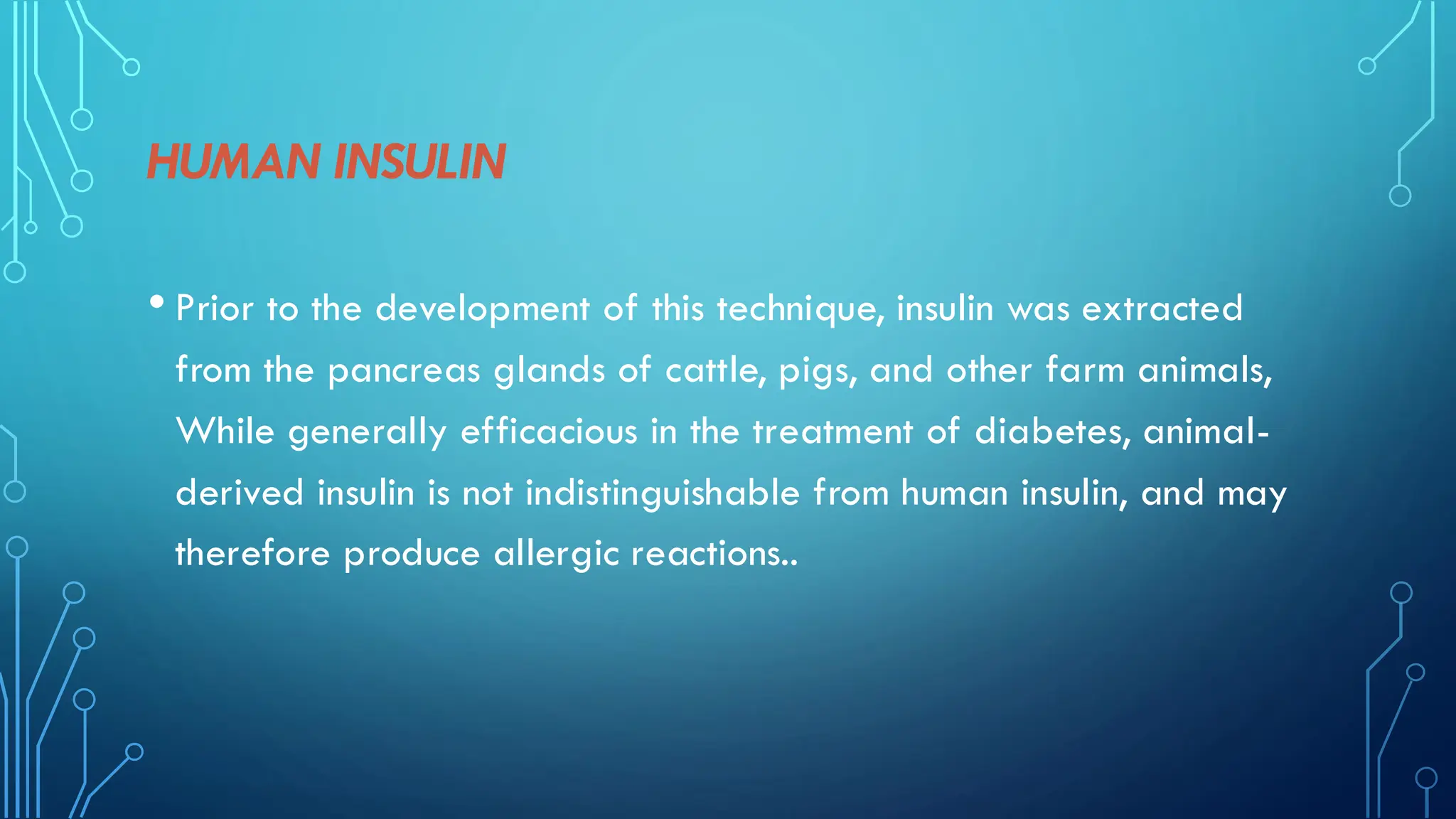 HUMAN INSULIN
• Prior to the development of this technique, insulin was extracted
from the pancreas glands of cattle, pigs, and other farm animals,
While generally efficacious in the treatment of diabetes, animal-
derived insulin is not indistinguishable from human insulin, and may
therefore produce allergic reactions..
 