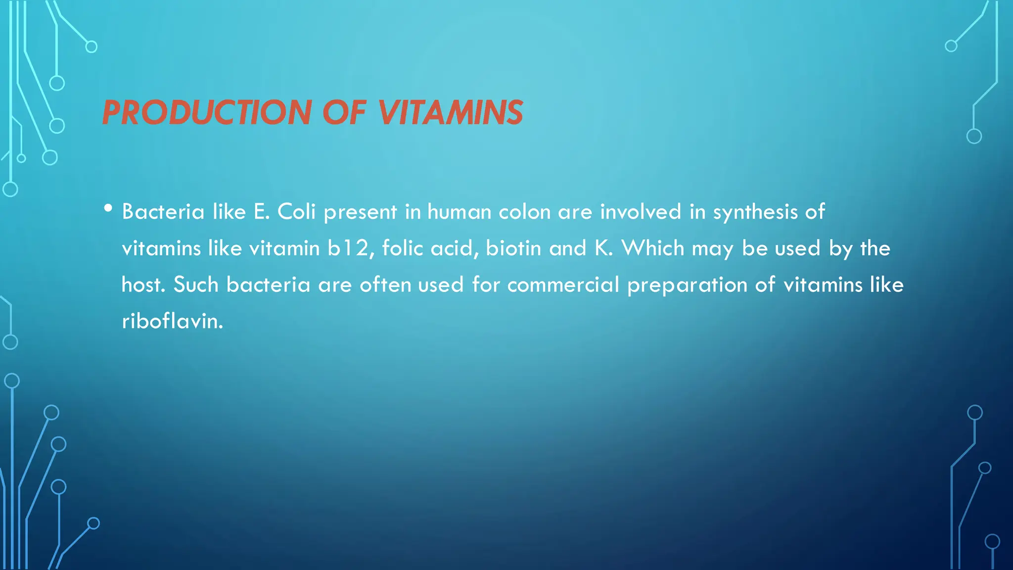 PRODUCTION OF VITAMINS
• Bacteria like E. Coli present in human colon are involved in synthesis of
vitamins like vitamin b12, folic acid, biotin and K. Which may be used by the
host. Such bacteria are often used for commercial preparation of vitamins like
riboflavin.
 