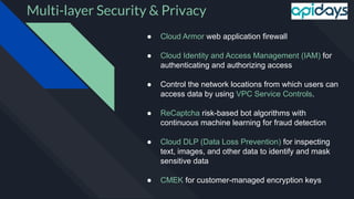 Multi-layer Security & Privacy
● Cloud Armor web application firewall
● Cloud Identity and Access Management (IAM) for
authenticating and authorizing access
● Control the network locations from which users can
access data by using VPC Service Controls.
● ReCaptcha risk-based bot algorithms with
continuous machine learning for fraud detection
● Cloud DLP (Data Loss Prevention) for inspecting
text, images, and other data to identify and mask
sensitive data
● CMEK for customer-managed encryption keys
 