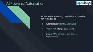 ● AI and machine learning capabilities to historical API metadata to
autonomously identify anomalies, predict traﬃc for peak seasons, and
ensure APIs adhere to compliance requirements.
AI Powered Automation
AI and machine learning capabilities to historical
API metadata to
● Autonomously identify anomalies,
● Predict traffic for peak seasons,
● Ensure APIs adhere to compliance
requirements.
 