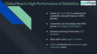 Global Reach, High Performance & Reliability
● Power of Cloud CDN to maximize the
availability and performance of APIs
globally.
● Customers can now deploy their APIs
across 24 Google Cloud regions
● Enhance caching at more than 100
locations.
● Store data in the region of choice
● Hybrid architecture for low latency and
multi-cloud setup
 
