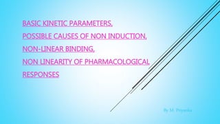 BASIC KINETIC PARAMETERS,
POSSIBLE CAUSES OF NON INDUCTION,
NON-LINEAR BINDING,
NON LINEARITY OF PHARMACOLOGICAL
RESPONSES
By M. Priyanka
 