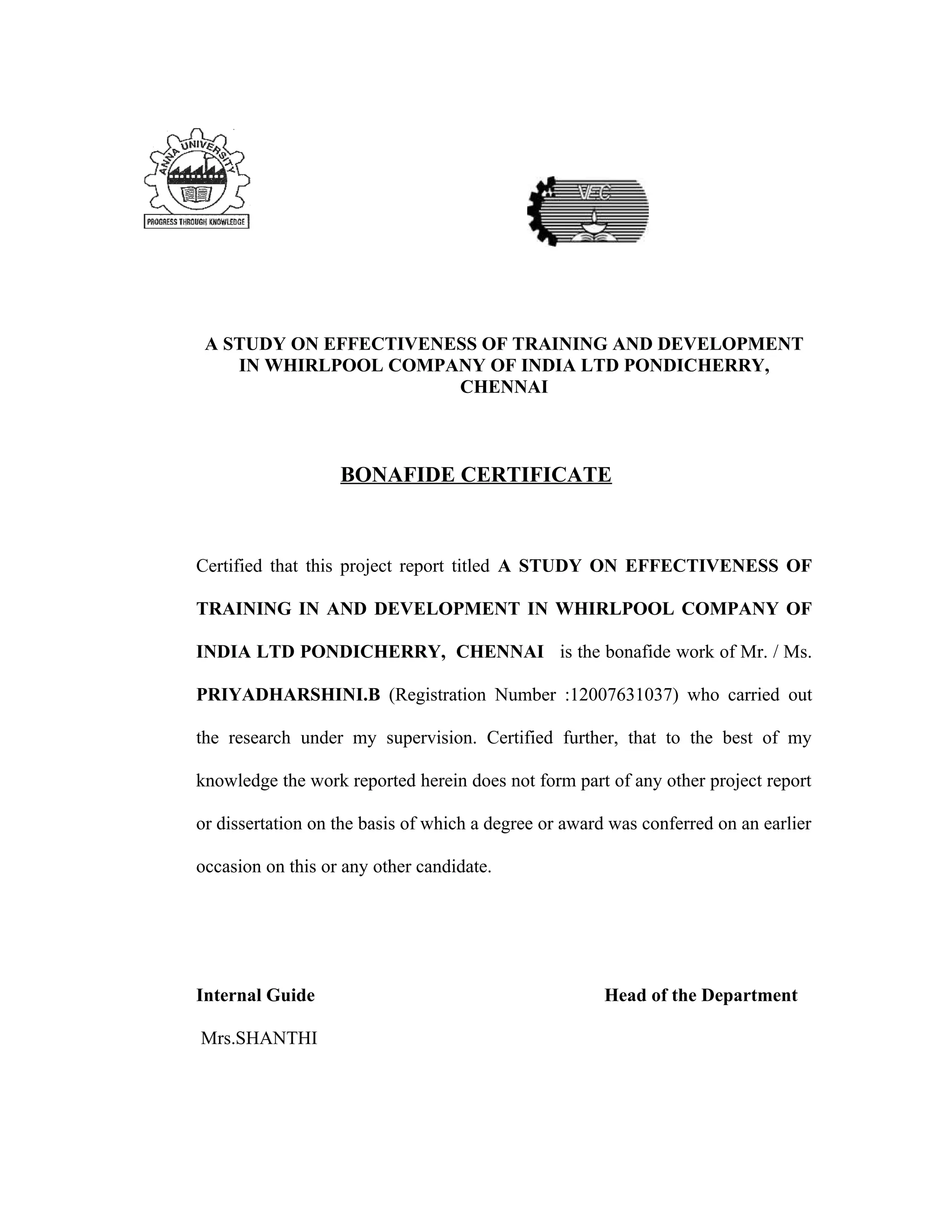 A STUDY ON EFFECTIVENESS OF TRAINING AND DEVELOPMENT
    IN WHIRLPOOL COMPANY OF INDIA LTD PONDICHERRY,
                       CHENNAI



                   BONAFIDE CERTIFICATE



Certified that this project report titled A STUDY ON EFFECTIVENESS OF

TRAINING IN AND DEVELOPMENT IN WHIRLPOOL COMPANY OF

INDIA LTD PONDICHERRY, CHENNAI is the bonafide work of Mr. / Ms.

PRIYADHARSHINI.B (Registration Number :12007631037) who carried out

the research under my supervision. Certified further, that to the best of my

knowledge the work reported herein does not form part of any other project report

or dissertation on the basis of which a degree or award was conferred on an earlier

occasion on this or any other candidate.




Internal Guide                                         Head of the Department

Mrs.SHANTHI
 