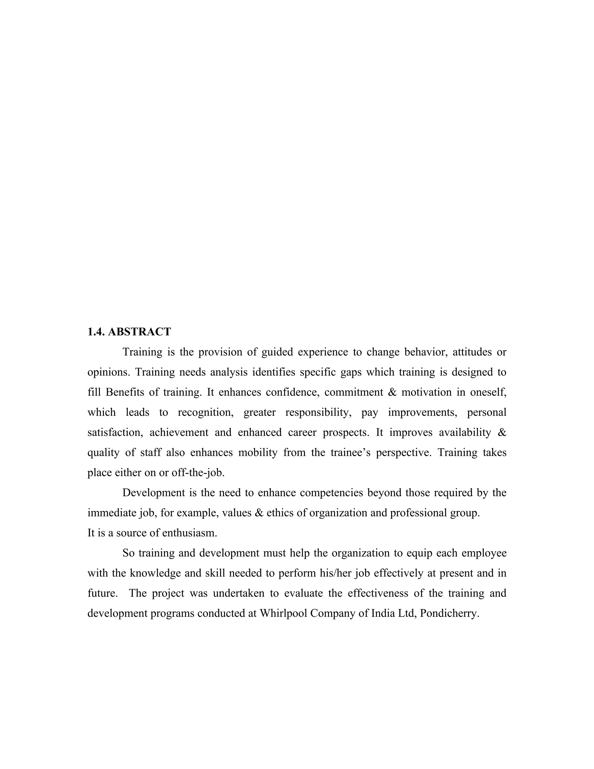 1.4. ABSTRACT
       Training is the provision of guided experience to change behavior, attitudes or
opinions. Training needs analysis identifies specific gaps which training is designed to
fill Benefits of training. It enhances confidence, commitment & motivation in oneself,
which leads to recognition, greater responsibility, pay improvements, personal
satisfaction, achievement and enhanced career prospects. It improves availability &
quality of staff also enhances mobility from the trainee’s perspective. Training takes
place either on or off-the-job.
       Development is the need to enhance competencies beyond those required by the
immediate job, for example, values & ethics of organization and professional group.
It is a source of enthusiasm.
       So training and development must help the organization to equip each employee
with the knowledge and skill needed to perform his/her job effectively at present and in
future. The project was undertaken to evaluate the effectiveness of the training and
development programs conducted at Whirlpool Company of India Ltd, Pondicherry.
 