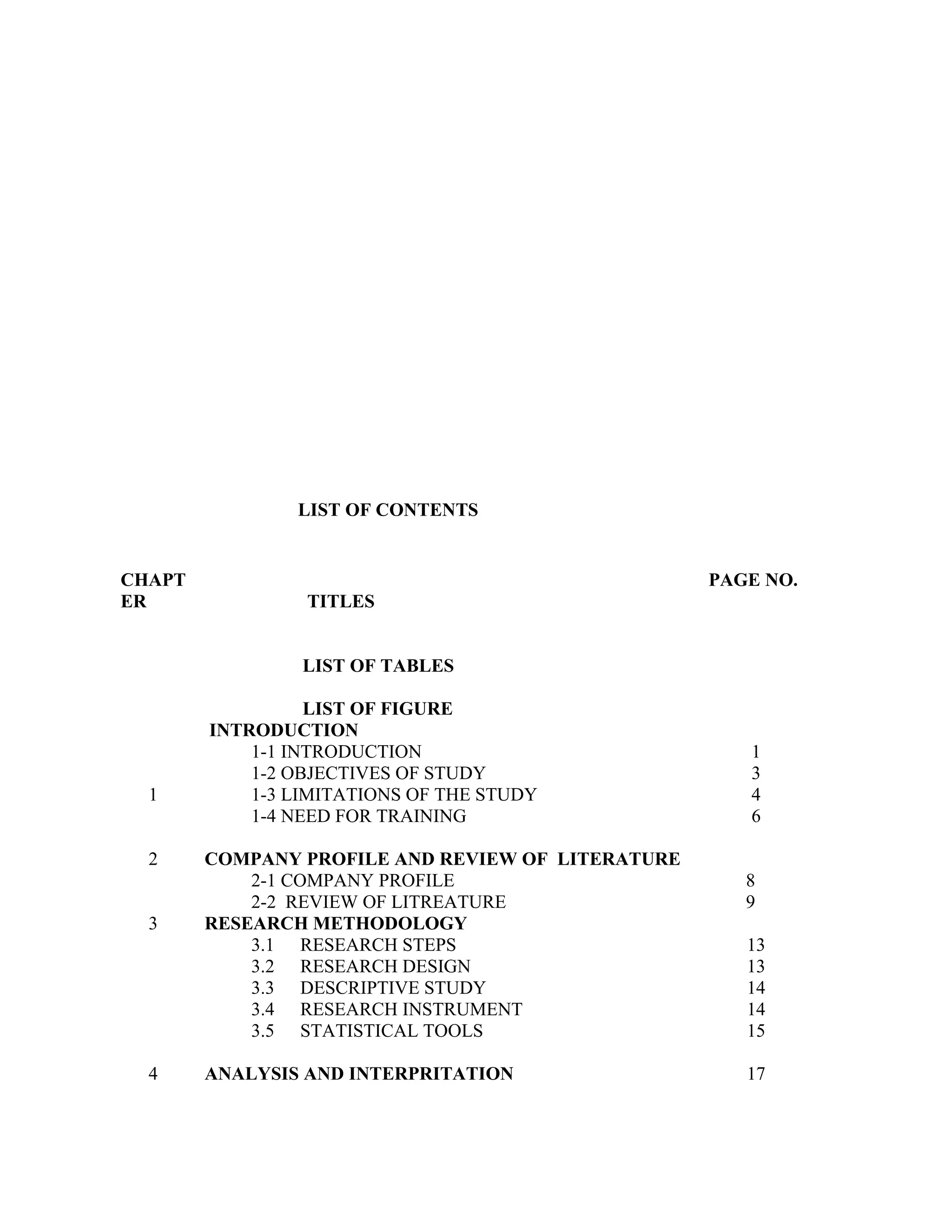 LIST OF CONTENTS


CHAPT                                              PAGE NO.
ER               TITLES


                 LIST OF TABLES

                  LIST OF FIGURE
        INTRODUCTION
            1-1 INTRODUCTION                          1
            1-2 OBJECTIVES OF STUDY                   3
  1         1-3 LIMITATIONS OF THE STUDY              4
            1-4 NEED FOR TRAINING                     6

  2     COMPANY PROFILE AND REVIEW OF LITERATURE
            2-1 COMPANY PROFILE                       8
            2-2 REVIEW OF LITREATURE                  9
  3     RESEARCH METHODOLOGY
            3.1 RESEARCH STEPS                        13
            3.2 RESEARCH DESIGN                       13
            3.3 DESCRIPTIVE STUDY                     14
            3.4 RESEARCH INSTRUMENT                   14
            3.5 STATISTICAL TOOLS                     15

  4     ANALYSIS AND INTERPRITATION                   17
 
