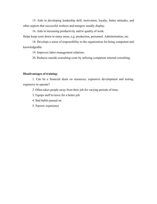15. Aids in developing leadership skill, motivation, loyalty, better attitudes, and
other aspects that successful workers and mangers usually display.
       16. Aids in increasing productivity and/or quality of work.
Helps keep costs down in many areas, e.g. production, personnel. Administration, etc.
       18. Develops a sense of responsibility to the organization for being competent and
knowledgeable.
       19. Improves labor-management relations.
       20. Reduces outside consulting costs by utilizing competent internal consulting.




Disadvantages of training:
       1. Can be a financial drain on resources; expensive development and testing,
expensive to operate?
       2. Often takes people away from their job for varying periods of time;
       3. Equips staff to leave for a better job
       4. Bad habits passed on
       5. Narrow experience
 
