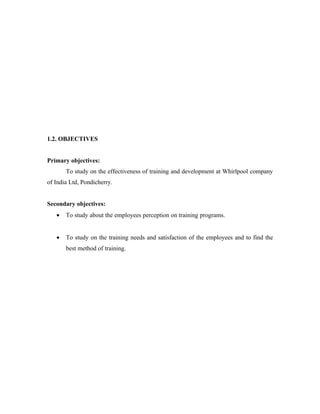 1.2. OBJECTIVES


Primary objectives:
       To study on the effectiveness of training and development at Whirlpool company
of India Ltd, Pondicherry.


Secondary objectives:
   •   To study about the employees perception on training programs.


   •   To study on the training needs and satisfaction of the employees and to find the
       best method of training.
 