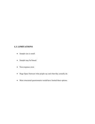 1.3. LIMITATIONS


  •   Sample size is small.


  •   Sample may be biased.


  •   Non-response error.


  •   Huge Space between what people say and what they actually do.


  •   More structured questionnaire would have limited there options.
 