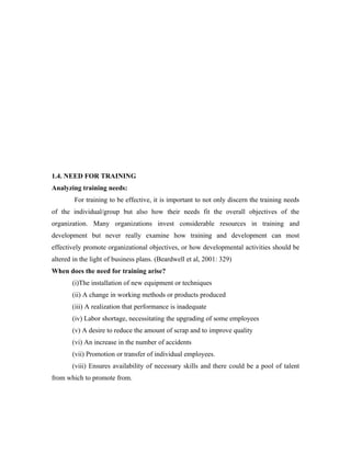 1.4. NEED FOR TRAINING
Analyzing training needs:
        For training to be effective, it is important to not only discern the training needs
of the individual/group but also how their needs fit the overall objectives of the
organization. Many organizations invest considerable resources in training and
development but never really examine how training and development can most
effectively promote organizational objectives, or how developmental activities should be
altered in the light of business plans. (Beardwell et al, 2001: 329)
When does the need for training arise?
       (i)The installation of new equipment or techniques
       (ii) A change in working methods or products produced
       (iii) A realization that performance is inadequate
       (iv) Labor shortage, necessitating the upgrading of some employees
       (v) A desire to reduce the amount of scrap and to improve quality
       (vi) An increase in the number of accidents
       (vii) Promotion or transfer of individual employees.
       (viii) Ensures availability of necessary skills and there could be a pool of talent
from which to promote from.
 