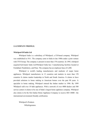 2.1.COMPANY PROFILE:


Whirlpool Of India Ltd
       Whirlpool India is a subsidiary of Whirlpool, a US-based company. Whirlpool
was established in 1911. The company came to India in late 1980s under a joint venture
with TVS Group. The company is present in more than 170 countries. In 1995, whirlpool
acquired Kelvinator India Ltd.Whirlpool India has 3 manufacturing facilities located at
Faridabad, Pondicherry, and Pune. The company has an employee base of 2,200.
       Whirlpool is world's leading manufacturers and marketer of major home
appliances. Whirlpool manufactures in 13 countries and markets in more than 170
countries It claims market leadership in North and South America. It claims to have
provided solutions to home making to American homes over the past 90 years. A
specialist in home making, Whirlpool entered the Indian market in 1996. By 1999
Whirlpool sold over 10 lakh appliances. With a network of over 4000 dealers and 500
service centers it claims to be one of India’s largest home appliance company. Whirlpool
also claims to be the first Indian Home Appliance Company to receive ISO 14000 - the
international environment friendly certification.


       Whirlpool's Products
               W Refrigerators
 