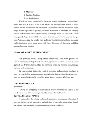 Microwave
                 Washing Machines
                 Air Conditioners
       With brand names recognized by just about anyone who has ever separated dark
colors from light, Whirlpool is one of the world's top home appliance makers. It makes
washers, dryers, refrigerators, air conditioners, dishwashers, freezers, microwave ovens,
ranges, trash compactors, air purifiers, and more. In addition to Whirlpool, the company
sells its products under a bevy of brand names including KitchenAid, Bauknecht, Roper,
Maytag, and Magic Chef. Whirlpool peddles its appliances in North America, Europe,
Latin America, Africa, the Middle East, and Asia. Competition in the home appliances
market has heated up in recent years, with Bosch Siemens, LG, Samsung, and Haier
commanding equal attention.


VISION AND MISSION OF THE COMPANY:


       Our pervasive vision, “Every Home, everywhere, with pride, passion and
performance”, rests on the pillars of innovation, operational excellence, customer-centric
approach and diversified talent. These are embedded within our business goals, strategy,
processes and work culture.
       Be it our products that are the result of innovation and operational excellence to
meet every need of our consumers or the people behind these products that come from a
wide spectrum of backgrounds, everything we do features a distinct Whirlpool way


CORE COMPETENCIES
Innovation:
        Unique and compelling solutions valued by our customers and aligned to our
brands create competitive advantage and differentiated shareholder value.
Operational Excellence (OPEX):
       A methodology for solving problems & continuous improvement of products &
processes through pursuit, acquisition, and utilization of knowledge using critical thought
and planned experimentation helps us achieve operational excellence.
 